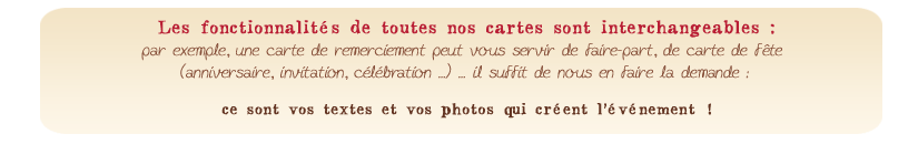 Les fonctionnalits de toutes nos cartes sont interchangeables : par exemple, une carte de remerciement peut vous servir de faire-part, de carte de fte (anniversaire, invitation, clbration ...)